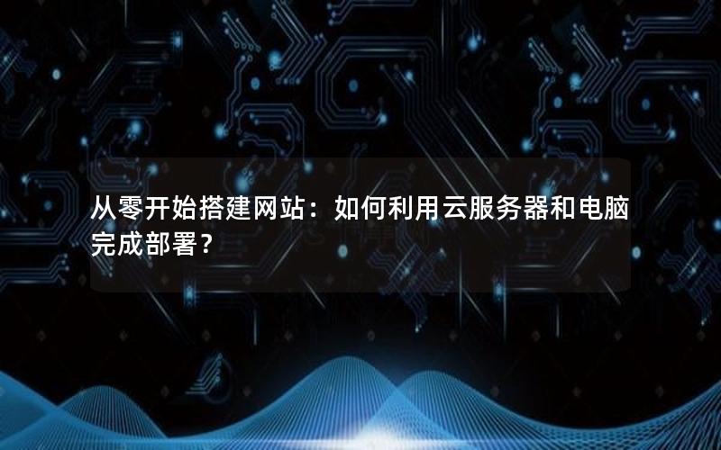 从零开始搭建网站：如何利用云服务器和电脑完成部署？