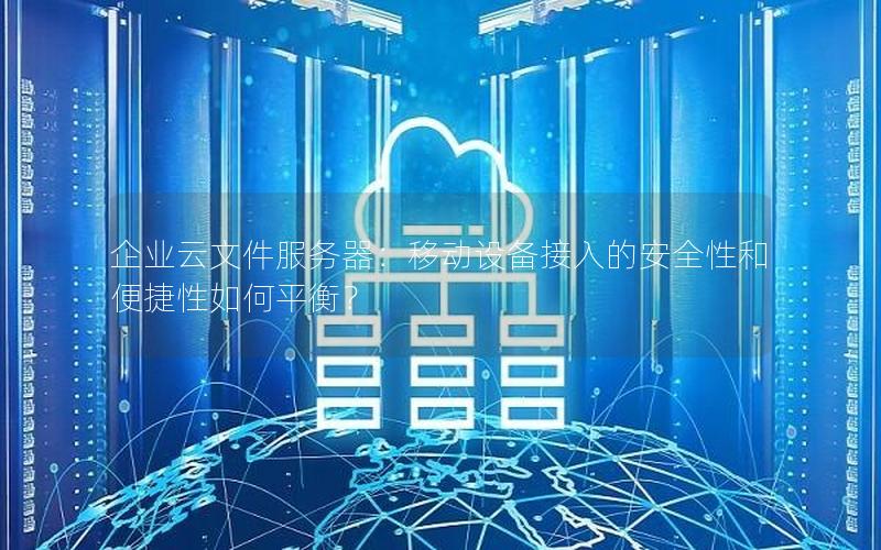 企业云文件服务器：移动设备接入的安全性和便捷性如何平衡？