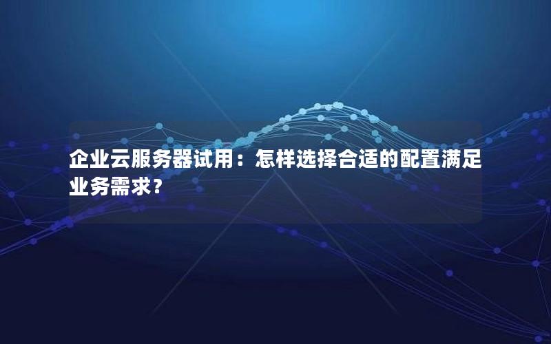 企业云服务器试用：怎样选择合适的配置满足业务需求？