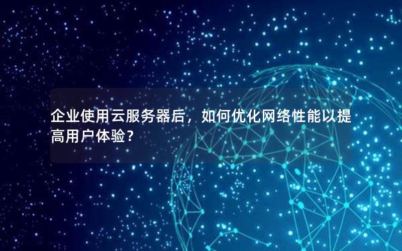 企业使用云服务器后，如何优化网络性能以提高用户体验？
