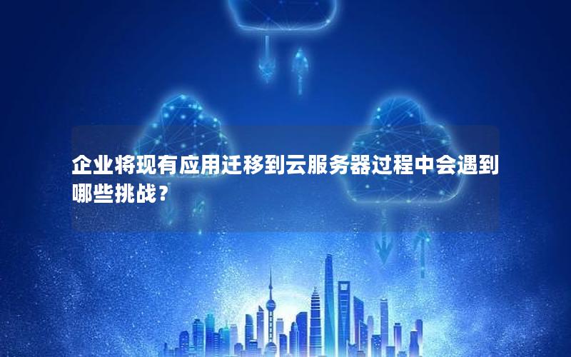 企业将现有应用迁移到云服务器过程中会遇到哪些挑战？