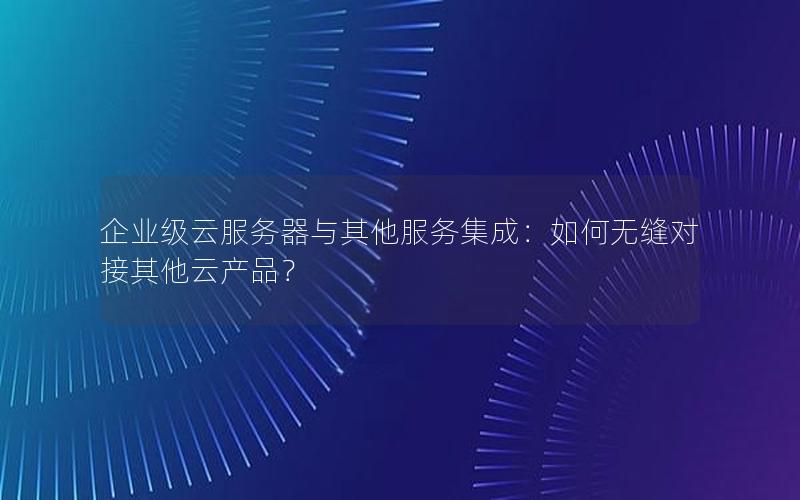 企业级云服务器与其他服务集成：如何无缝对接其他云产品？