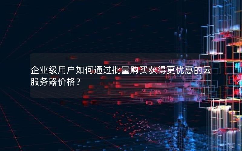 企业级用户如何通过批量购买获得更优惠的云服务器价格？