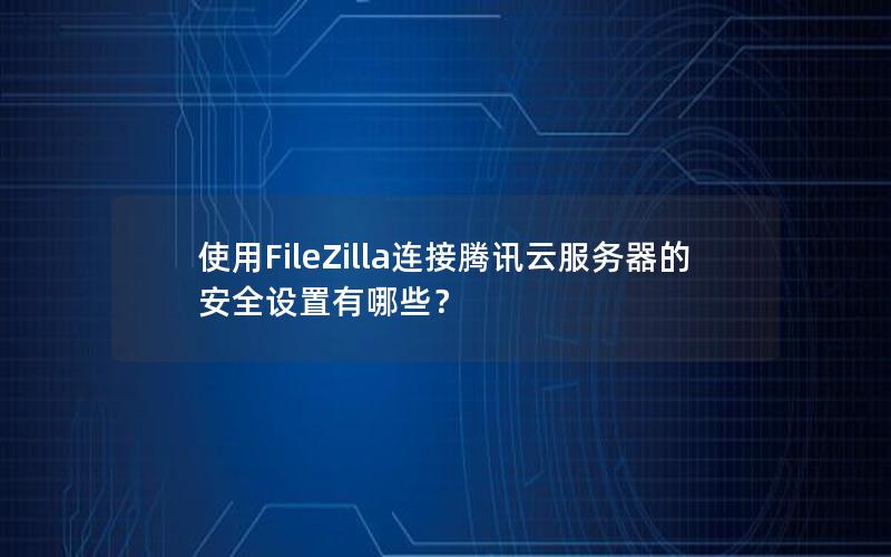 使用FileZilla连接腾讯云服务器的安全设置有哪些？