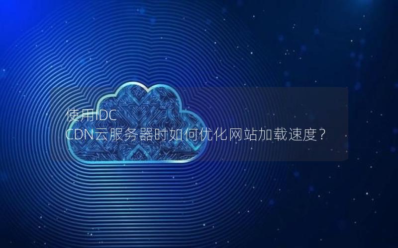 使用IDC CDN云服务器时如何优化网站加载速度？