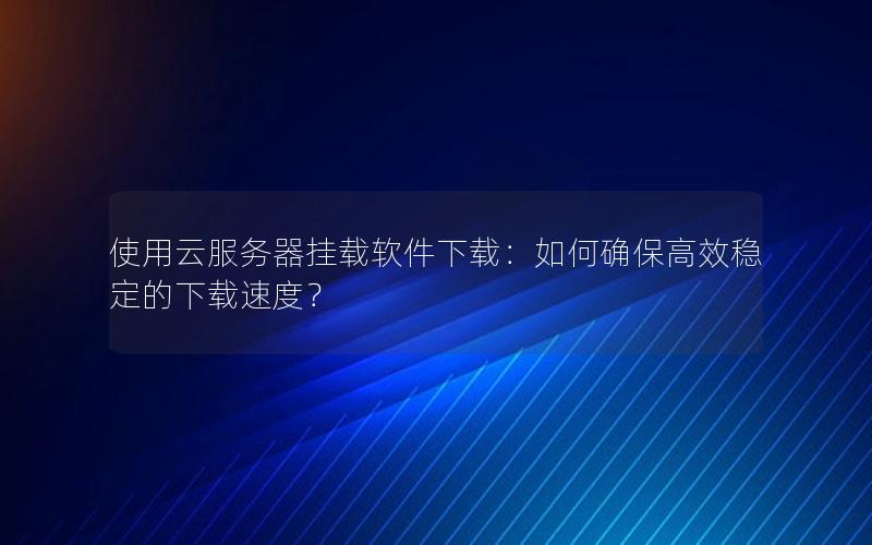使用云服务器挂载软件下载：如何确保高效稳定的下载速度？