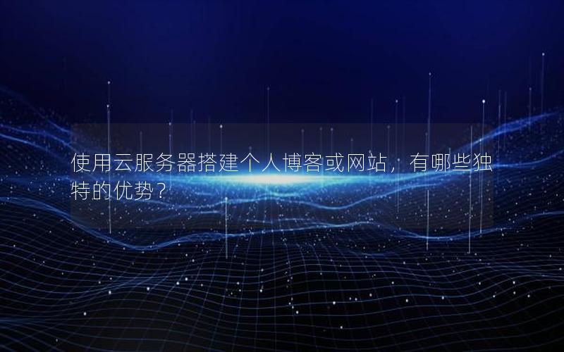 使用云服务器搭建个人博客或网站，有哪些独特的优势？