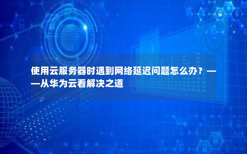 使用云服务器时遇到网络延迟问题怎么办？——从华为云看解决之道