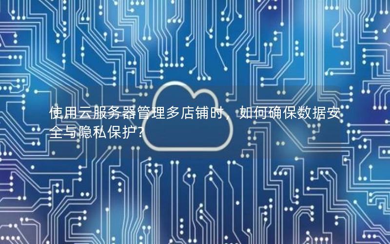 使用云服务器管理多店铺时，如何确保数据安全与隐私保护？