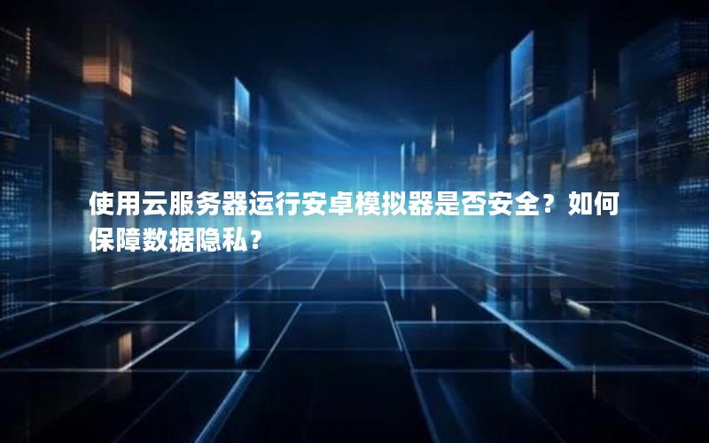 使用云服务器运行安卓模拟器是否安全？如何保障数据隐私？