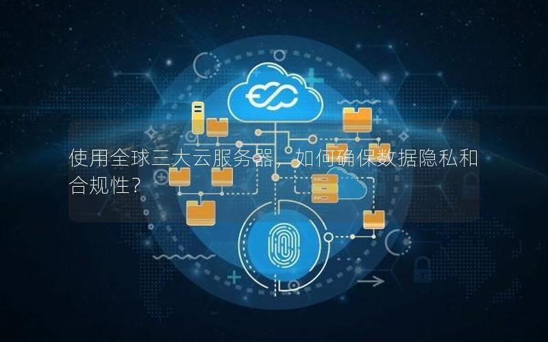 使用全球三大云服务器，如何确保数据隐私和合规性？