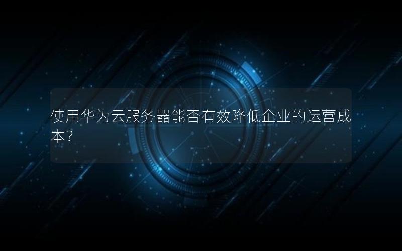 使用华为云服务器能否有效降低企业的运营成本？