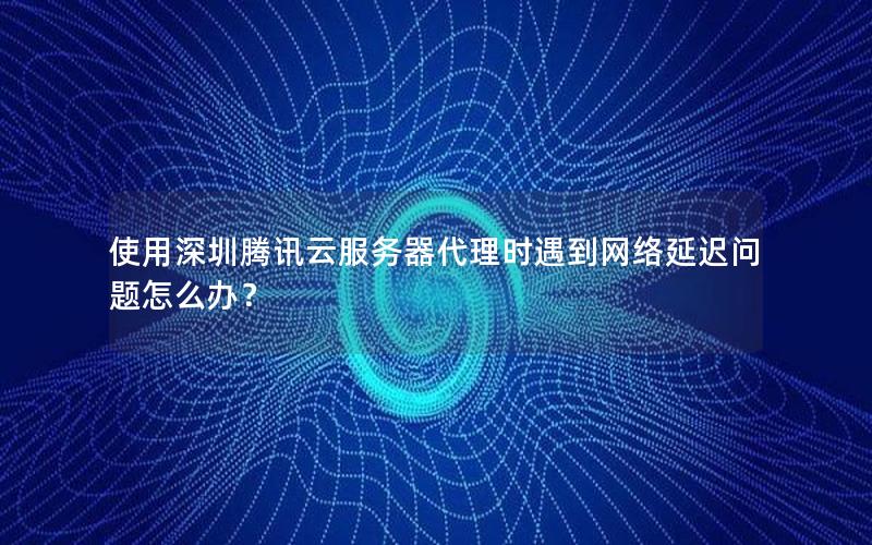 使用深圳腾讯云服务器代理时遇到网络延迟问题怎么办？