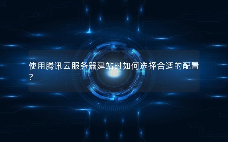使用腾讯云服务器建站时如何选择合适的配置？