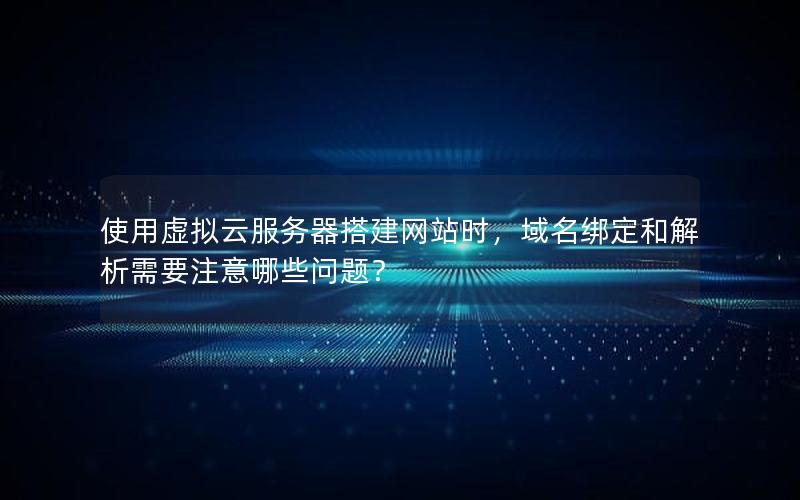 使用虚拟云服务器搭建网站时，域名绑定和解析需要注意哪些问题？