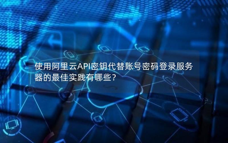 使用阿里云API密钥代替账号密码登录服务器的最佳实践有哪些？