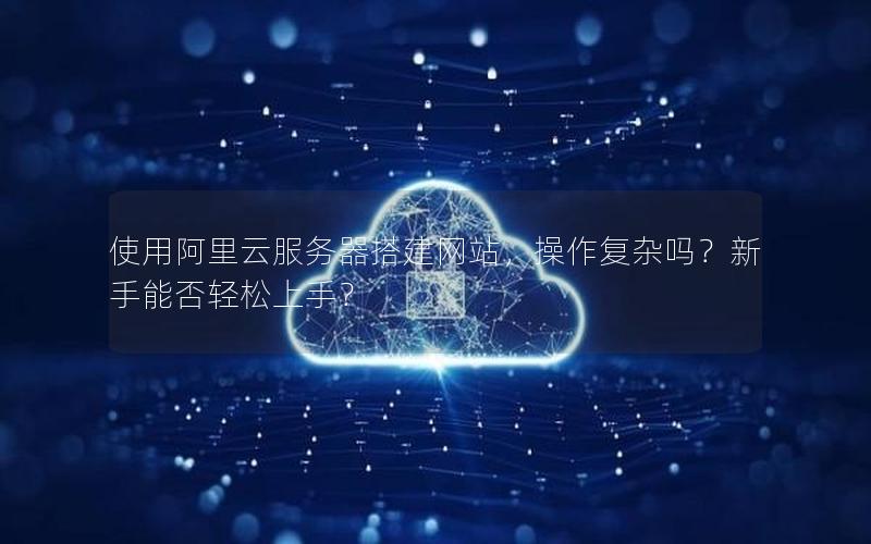 使用阿里云服务器搭建网站，操作复杂吗？新手能否轻松上手？