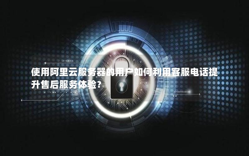 使用阿里云服务器的用户如何利用客服电话提升售后服务体验？