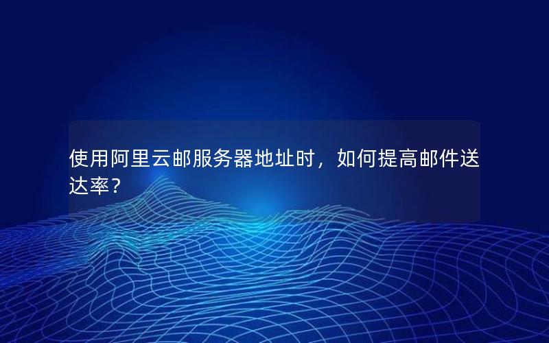 使用阿里云邮服务器地址时，如何提高邮件送达率？