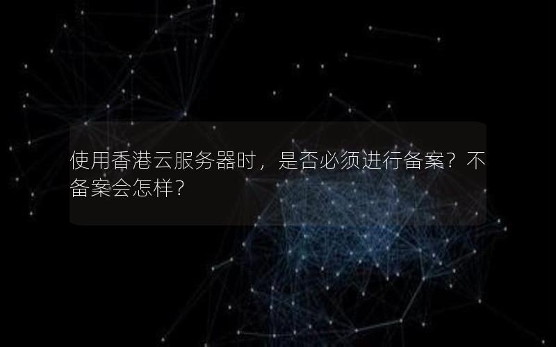 使用香港云服务器时，是否必须进行备案？不备案会怎样？