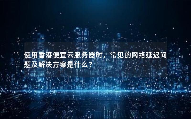 使用香港便宜云服务器时，常见的网络延迟问题及解决方案是什么？