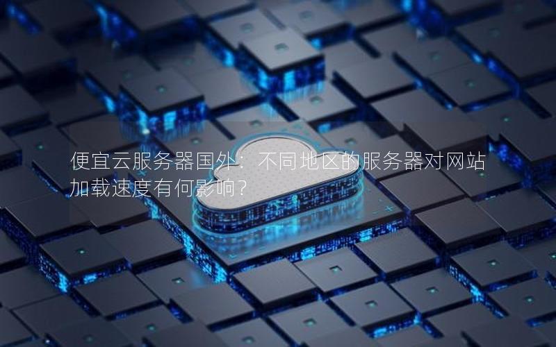 便宜云服务器国外：不同地区的服务器对网站加载速度有何影响？