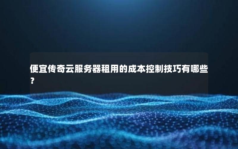 便宜传奇云服务器租用的成本控制技巧有哪些？
