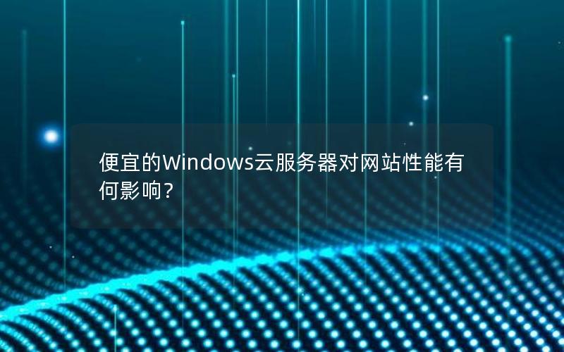 便宜的Windows云服务器对网站性能有何影响？