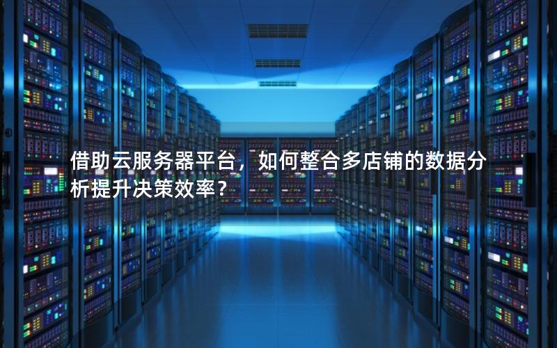 借助云服务器平台，如何整合多店铺的数据分析提升决策效率？