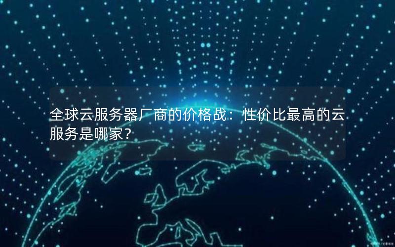 全球云服务器厂商的价格战：性价比最高的云服务是哪家？