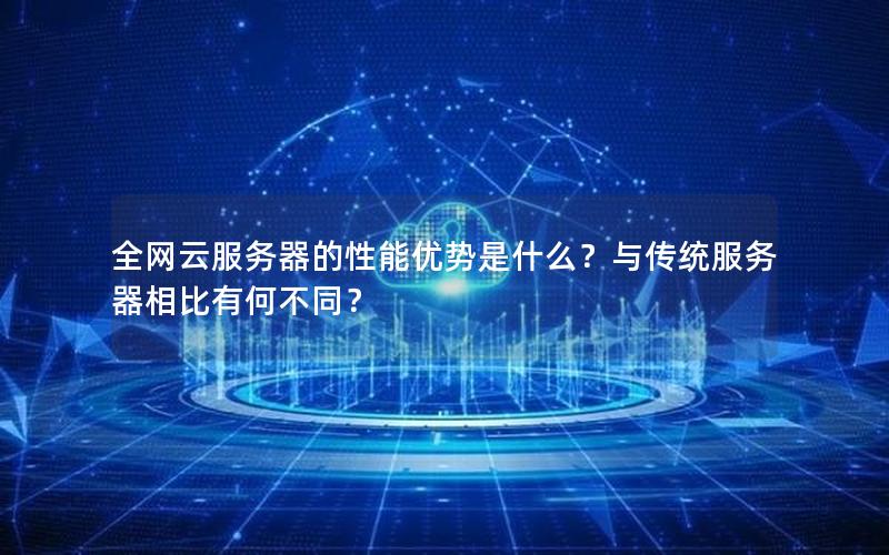 全网云服务器的性能优势是什么？与传统服务器相比有何不同？