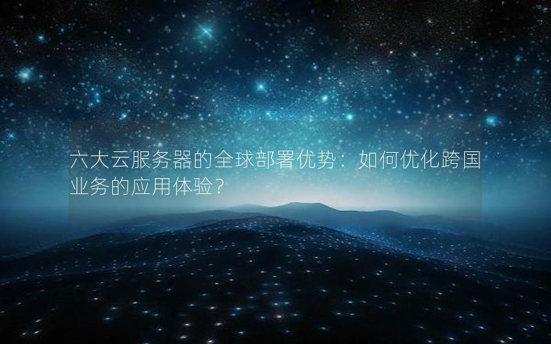 六大云服务器的全球部署优势：如何优化跨国业务的应用体验？