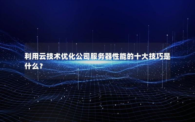 利用云技术优化公司服务器性能的十大技巧是什么？