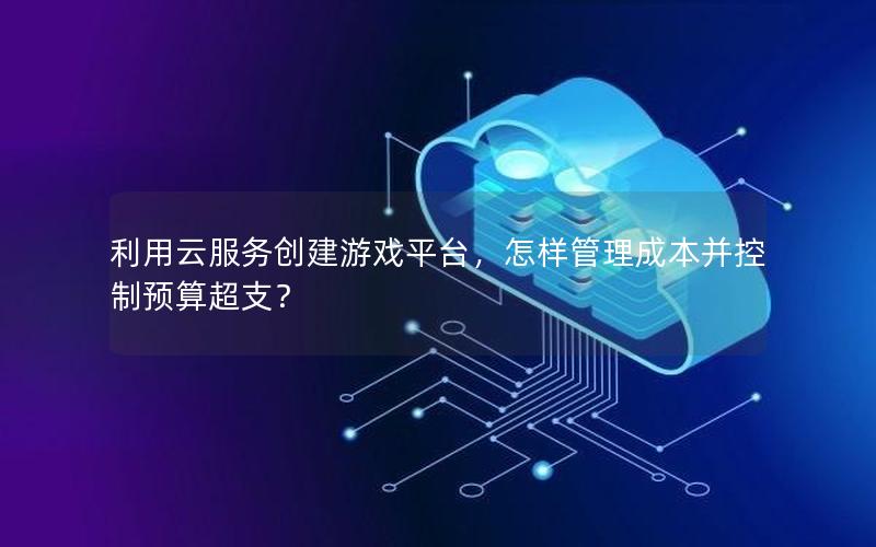 利用云服务创建游戏平台，怎样管理成本并控制预算超支？