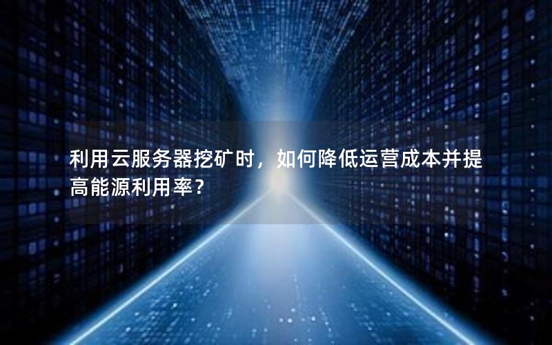 利用云服务器挖矿时，如何降低运营成本并提高能源利用率？