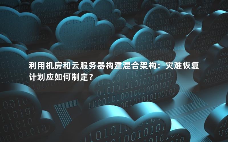 利用机房和云服务器构建混合架构：灾难恢复计划应如何制定？