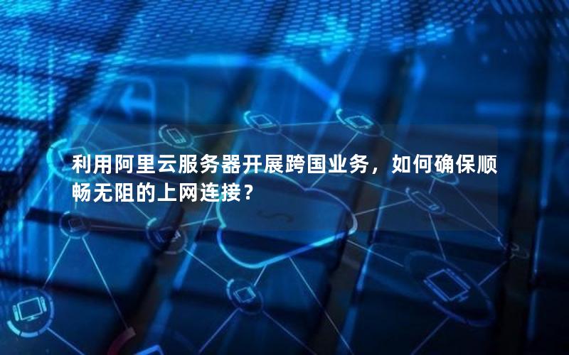 利用阿里云服务器开展跨国业务，如何确保顺畅无阻的上网连接？