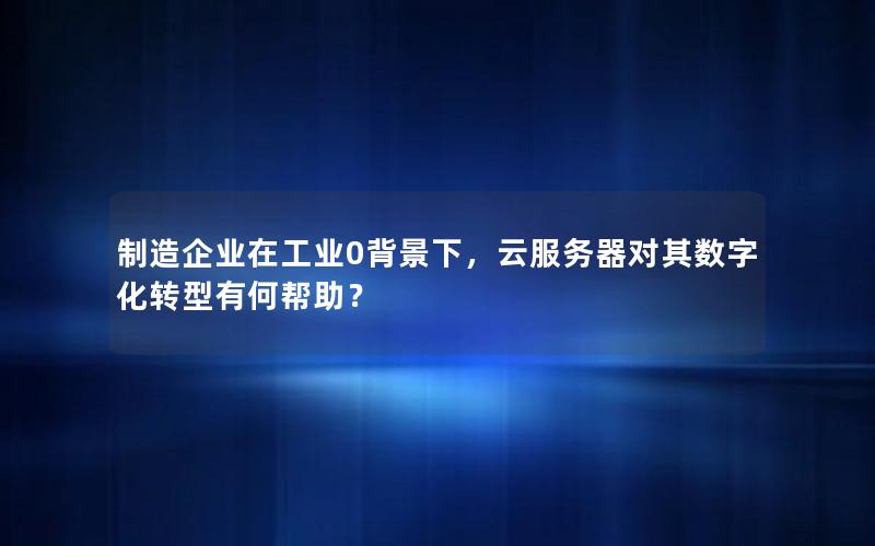 制造企业在工业0背景下，云服务器对其数字化转型有何帮助？