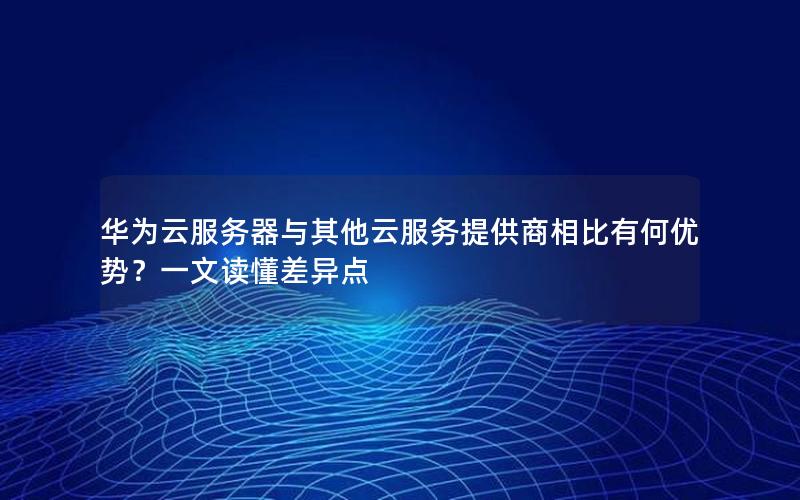 华为云服务器与其他云服务提供商相比有何优势？一文读懂差异点