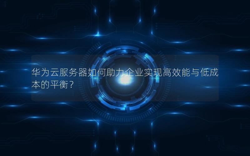 华为云服务器如何助力企业实现高效能与低成本的平衡？