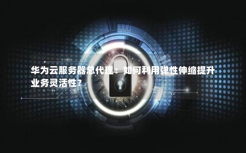 华为云服务器总代理：如何利用弹性伸缩提升业务灵活性？