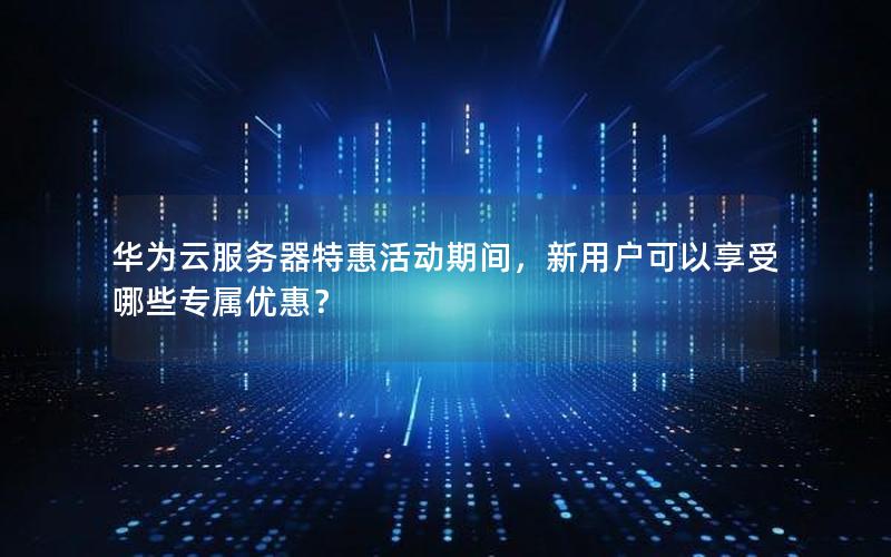 华为云服务器特惠活动期间，新用户可以享受哪些专属优惠？