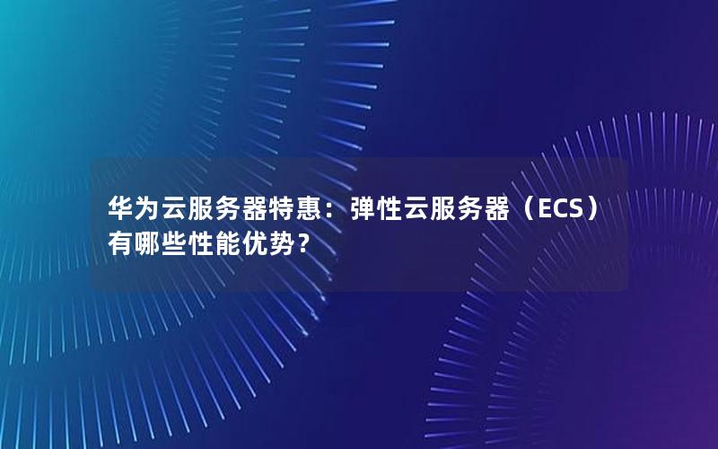华为云服务器特惠：弹性云服务器（ECS）有哪些性能优势？