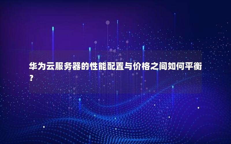 华为云服务器的性能配置与价格之间如何平衡？