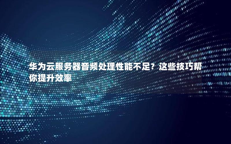 华为云服务器音频处理性能不足？这些技巧帮你提升效率