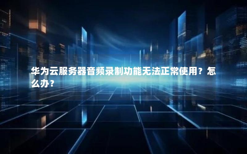 华为云服务器音频录制功能无法正常使用？怎么办？