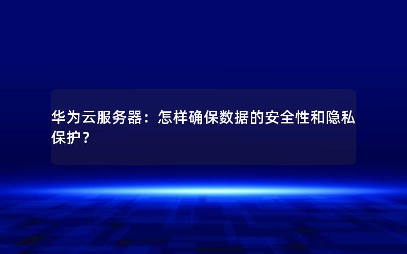 华为云服务器：怎样确保数据的安全性和隐私保护？