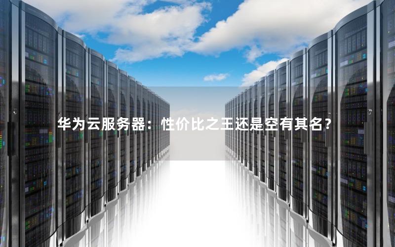 华为云服务器：性价比之王还是空有其名？