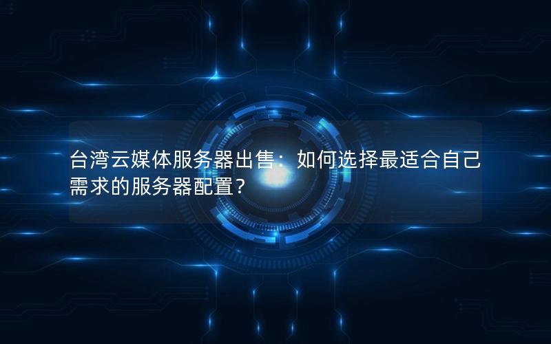 台湾云媒体服务器出售：如何选择最适合自己需求的服务器配置？
