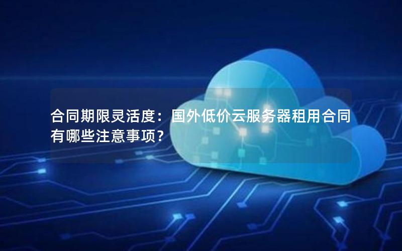 合同期限灵活度：国外低价云服务器租用合同有哪些注意事项？